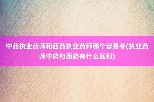中药执业药师和西药执业药师哪个容易考(执业药师中药和西药有什么区别)