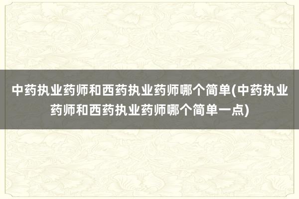 中药执业药师和西药执业药师哪个简单(中药执业药师和西药执业药师哪个简单一点)
