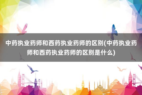 中药执业药师和西药执业药师的区别(中药执业药师和西药执业药师的区别是什么)