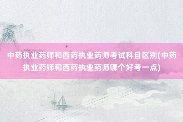 中药执业药师和西药执业药师考试科目区别(中药执业药师和西药执业药师哪个好考一点)