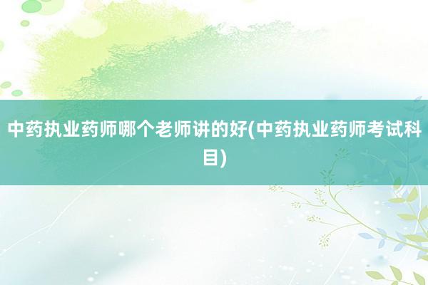 中药执业药师哪个老师讲的好(中药执业药师考试科目)