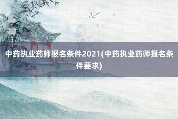 中药执业药师报名条件2021(中药执业药师报名条件要求)