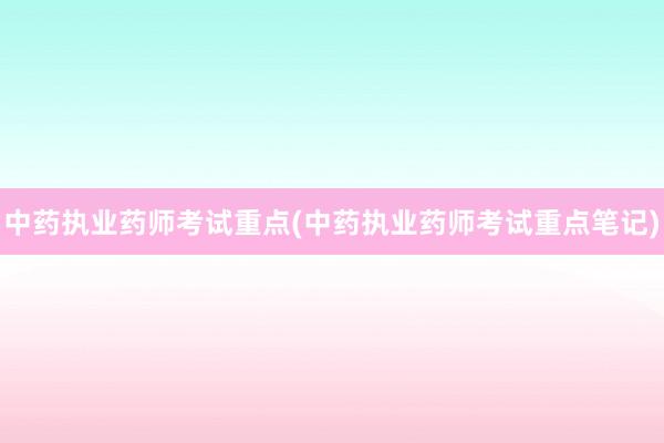 中药执业药师考试重点(中药执业药师考试重点笔记)