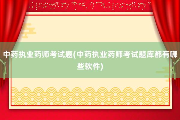 中药执业药师考试题(中药执业药师考试题库都有哪些软件)
