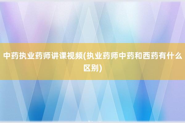 中药执业药师讲课视频(执业药师中药和西药
