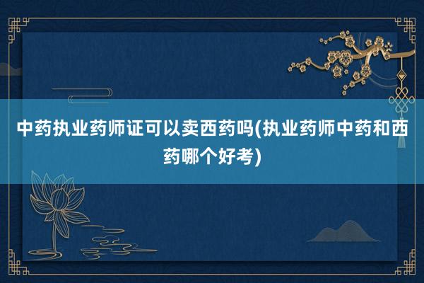 中药执业药师证可以卖西药吗(执业药师中药和西药哪个好考)