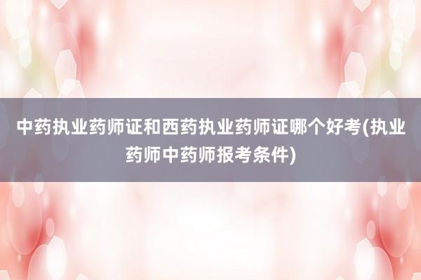 中药执业药师证和西药执业药师证哪个好考(执业药师中药师报考条件)