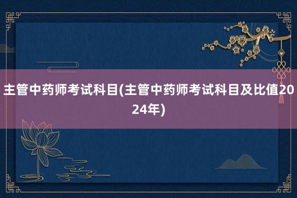主管中药师考试科目(主管中药师考试科目及比值2024年)