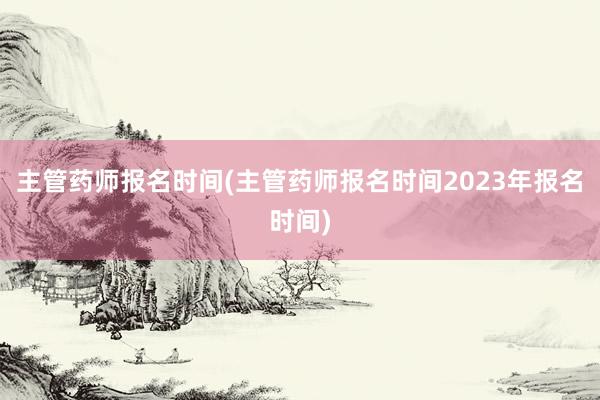 主管药师报名时间(主管药师报名时间2023年报名时间)