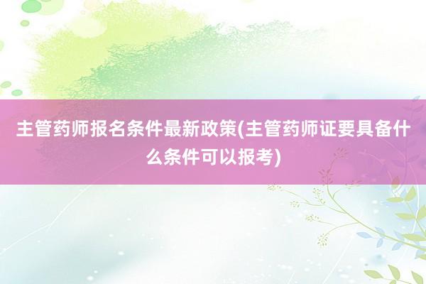 主管药师报名条件最新政策(主管药师证要具备什么条件可以报考)