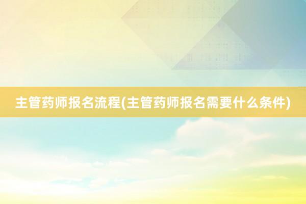 主管药师报名流程(主管药师报名需要什么条件)