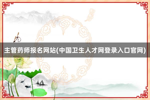 主管药师报名网站(中国卫生人才网登录入口官网)