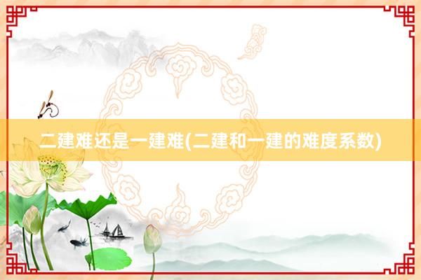 二建难还是一建难(二建和一建的难度系数)