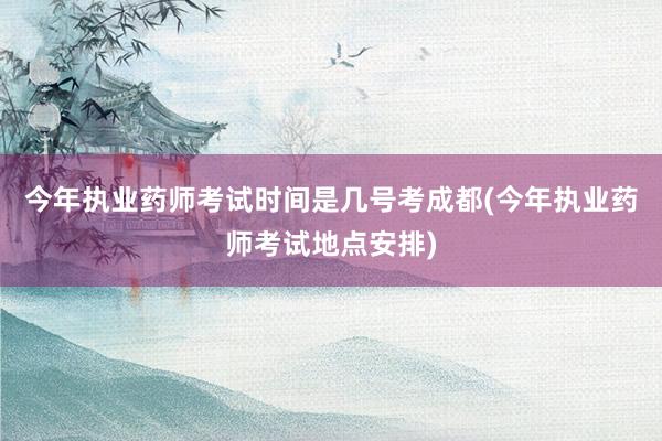 今年执业药师考试时间是几号考成都(今年执业药师考试地点安排)