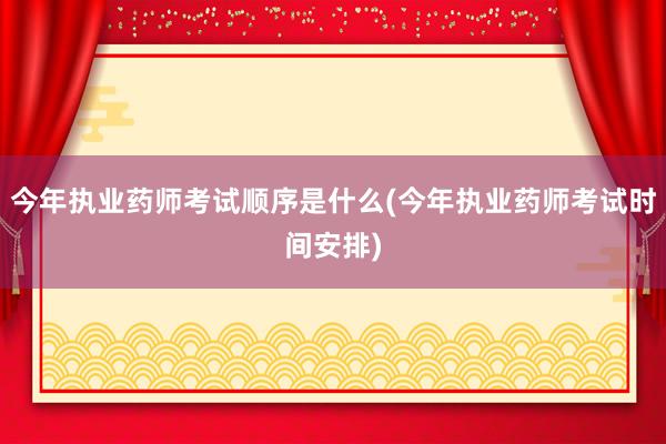 今年执业药师考试顺序是什么(今年执业药师考试时间安排)