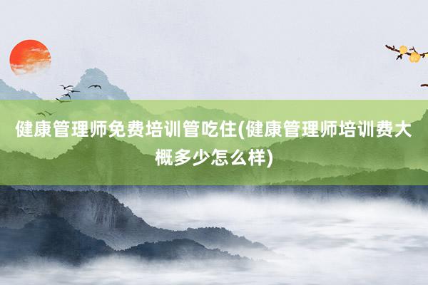 健康管理师免费培训管吃住(健康管理师培训费大概多少怎么样)