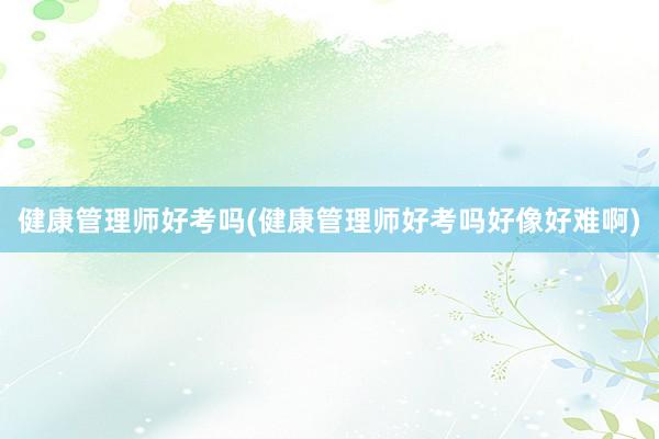 健康管理师好考吗(健康管理师好考吗好像好难啊)