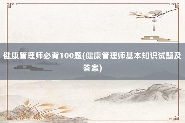 健康管理师必背100题(健康管理师基本知识试题及答案)