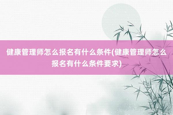 健康管理师怎么报名有什么条件(健康管理师怎么报名有什么条件要求)