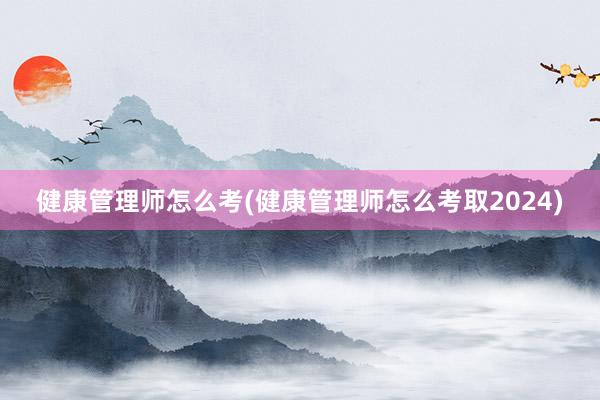 健康管理师怎么考(健康管理师怎么考取2024)