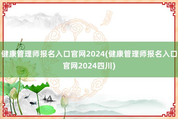 健康管理师报名入口官网2024(健康管理师报名入口官网2024四川)