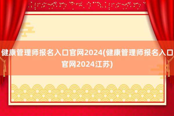 健康管理师报名入口官网2024(健康管理师报名入口官网2024江苏)