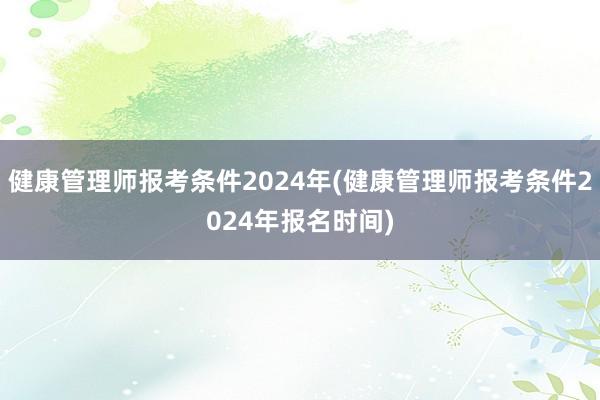 健康管理师报考条件2024年(健康管理师报考条件2024年报名时间)
