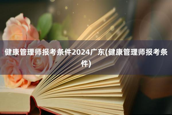 健康管理师报考条件2024广东(健康管理师报考条件)