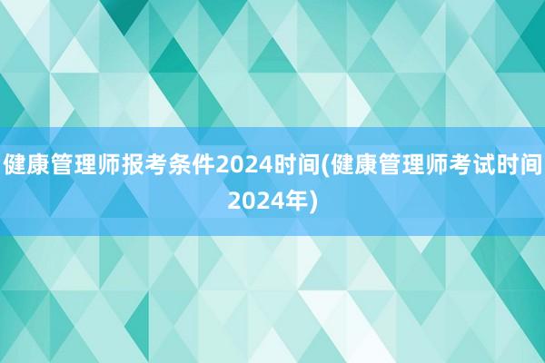 健康管理师报考条件2024时间(健康管理师考试时间2024年)