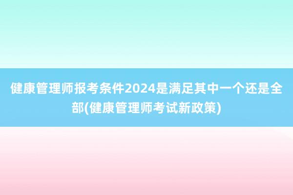 健康管理师报考条件2024是满足其中一个还是全部(健康管理师考试新政策)