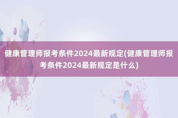 健康管理师报考条件2024最新规定(健康管理师报考条件2024最新规定是什么)