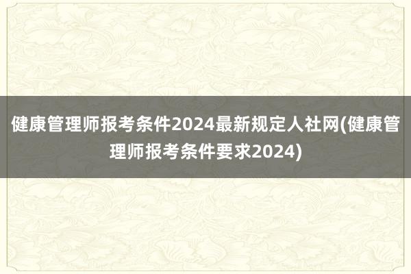 健康管理师报考条件2024最新规定人社网(健康管理师报考条件要求2024)