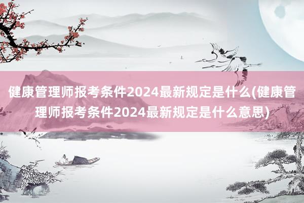 健康管理师报考条件2024最新规定是什么(健康管理师报考条件2024最新规定是什么意思)