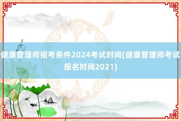 健康管理师报考条件2024考试时间(健康管理师考试报名时间2021)