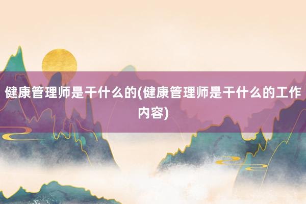 健康管理师是干什么的(健康管理师是干什么的工作内容)