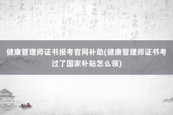 健康管理师证书报考官网补助(健康管理师证书考过了国家补贴怎么领)