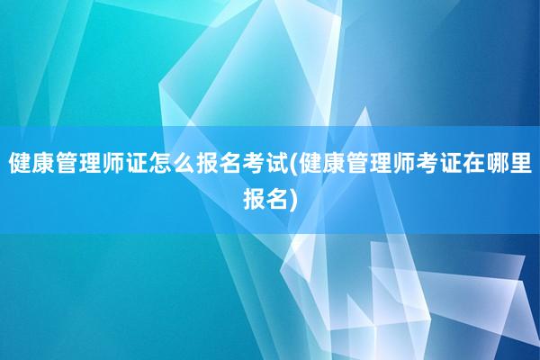 健康管理师证怎么报名考试(健康管理师考证在哪里报名)