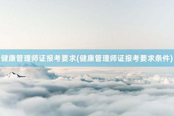 健康管理师证报考要求(健康管理师证报考要求条件)