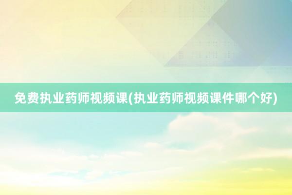 免费执业药师视频课(执业药师视频课件哪个好)