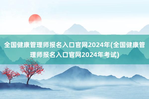 全国健康管理师报名入口官网2024年(全国健康管理师报名入口官网2024年考试)