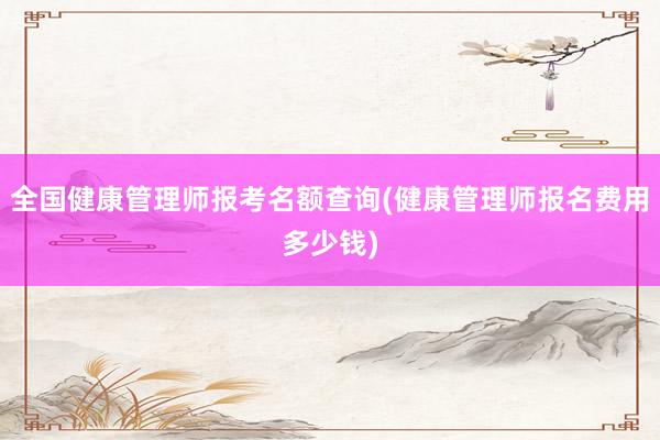 全国健康管理师报考名额查询(健康管理师报名费用多少钱)