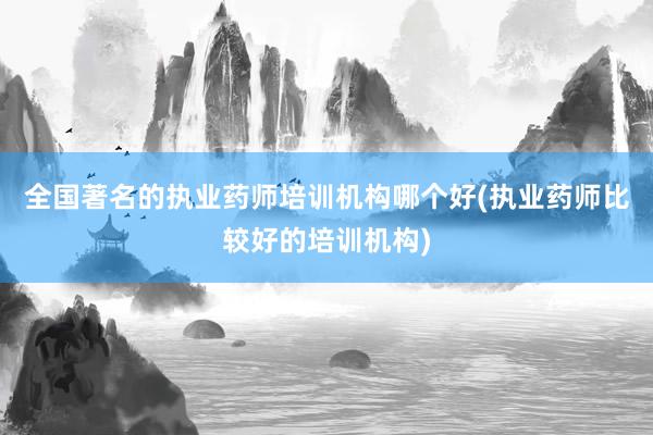 全国著名的执业药师培训机构哪个好(执业药师比较好的培训机构)