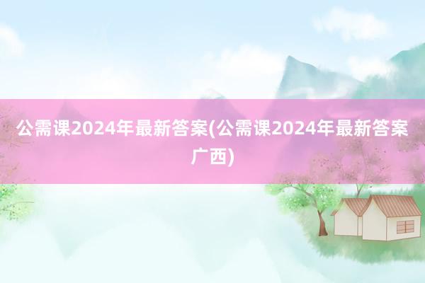 公需课2024年最新答案(公需课2024年最新答案广西)