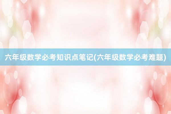 六年级数学必考知识点笔记(六年级数学必考难题)