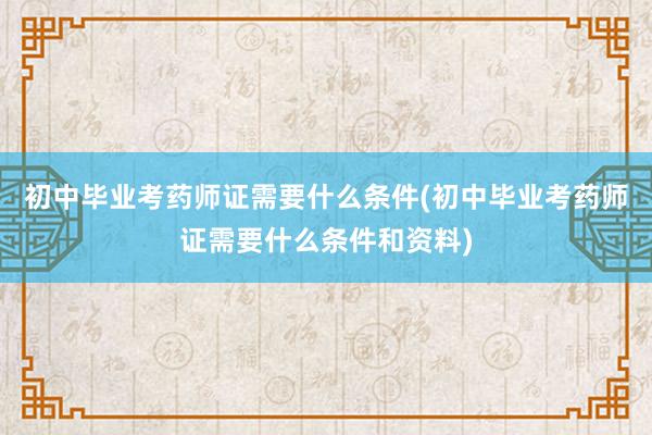 初中毕业考药师证需要什么条件(初中毕业考药师证需要什么条件和资料)