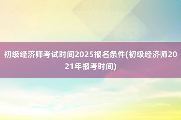 初级经济师考试时间2025报名条件(初级
