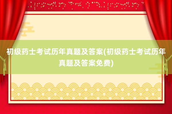 初级药士考试历年真题及答案(初级药士考试历年真题及答案免费)