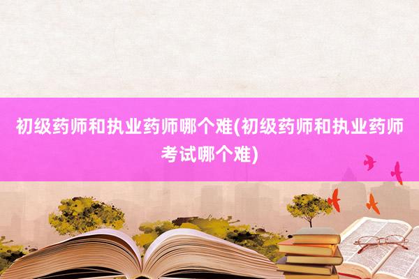 初级药师和执业药师哪个难(初级药师和执业