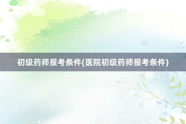 初级药师报考条件(医院初级药师报考条件)
