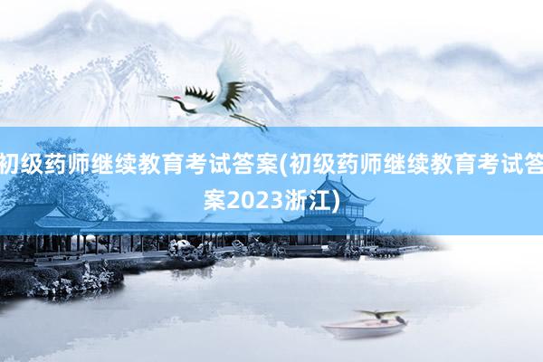 初级药师继续教育考试答案(初级药师继续教育考试答案2023浙江)